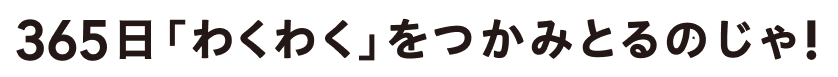365日「わくわく」をつかみとるのじゃ!